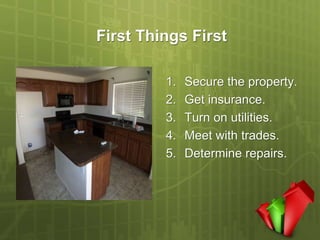First Things First

         1.   Secure the property.
         2.   Get insurance.
         3.   Turn on utilities.
         4.   Meet with trades.
         5.   Determine repairs.
 