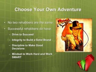 Choose Your Own Adventure

• No two rehabbers are the same.
• Successful rehabbers do have:
   – Drive to Succeed

   – Integrity to Build a Solid Brand

   – Discipline to Make Good
     Decisions

   – Mindset to Work Hard and Work
     SMART
 