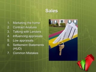 Sales

1. Marketing the home
2. Contract Analysis
3. Talking with Lenders
4. Influencing appraisals
5. Low appraisals
6. Settlement Statements
   (HUD)
7. Common Mistakes
 
