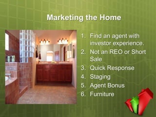 Marketing the Home

        1. Find an agent with
           investor experience.
        2. Not an REO or Short
           Sale
        3. Quick Response
        4. Staging
        5. Agent Bonus
        6. Furniture
 