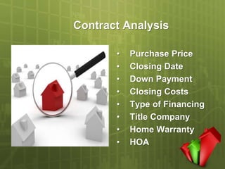 Contract Analysis

       •   Purchase Price
       •   Closing Date
       •   Down Payment
       •   Closing Costs
       •   Type of Financing
       •   Title Company
       •   Home Warranty
       •   HOA
 