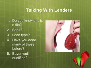 Talking With Lenders

1. Do you know this is
   a flip?
2. Bank?
3. Loan type?
4. Have you done
   many of these
   before?
5. Buyer well
   qualified?
 