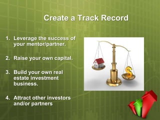 Create a Track Record

1. Leverage the success of
   your mentor/partner.

2. Raise your own capital.

3. Build your own real
   estate investment
   business.

4. Attract other investors
   and/or partners
 