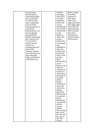 saves money.
Rachel starts to
moan that it hurts
her eyes but Mr.
Lockfordis just
past caring. Ryan
just sits there
trying to get her to
calm down.
Meanwhile we can
see Joe getting
annoyed with
Rachel. And during
her rant she says
“it’s not like it
bothers Joe,he
doesn’t do
anything anyway”
and at that
moment, Joegets
out of his chair and
gets extremely
angry with Rachel
and storms out.
with the
morning’s
task and to
turn their
brightness
down. The
camera
immediately
turns round
onto Rachel
as she
begins to
moan. The
camera
needs to be
very natural
and
handheld to
show the
human side
of the film.
Then it will
quickly
show
Mr.Lockford
say he
doesn’t care.
Then the
camera will
switch toa
wide shot of
the students
working
whilst
Rachel
continues to
moan. We
can see Joe
getting
angry and
Ryan trying
to calm her
down.
Rachel then
criticises Joe
and the
camera
quickly
moves as Joe
gets out of
his seat and
has a go at
her. The
camera
Before a wide-
shot of the
students at
their desk.
Then a low
angle shot of Joe
and a high angle
shot of Rachel
simultaneously.
Then a natural
shot of joe
storming out
and the camera
followsthem.
 