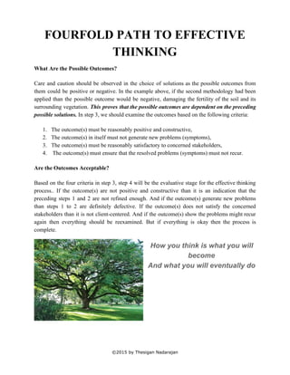  
FOURFOLD PATH TO EFFECTIVE 
THINKING 
What Are the Possible Outcomes? 
 
Care and caution should be observed in the choice of solutions as the possible outcomes from                               
them could be positive or negative. In the example above, if the second methodology had been                               
applied than the possible outcome would be negative, damaging the fertility of the soil and its                               
surrounding vegetation. ​This proves that the possible outcomes are dependent on the preceding                         
possible solutions. ​In step 3, we should examine the outcomes based on the following criteria: 
 
1. The outcome(s) must be reasonably positive and constructive, 
2. The outcome(s) in itself must not generate new problems (symptoms), 
3. The outcome(s) must be reasonably satisfactory to concerned stakeholders, 
4.  The outcome(s) must ensure that the resolved problems (symptoms) must not recur. 
 
Are the Outcomes Acceptable? 
 
Based on the four criteria in step 3, step 4 will be the evaluative stage for the effective thinking                                     
process.. If the outcome(s) are not positive and constructive than it is an indication that the                               
preceding steps 1 and 2 are not refined enough. And if the outcome(s) generate new problems                               
than steps 1 to 2 are definitely defective. If the outcome(s) does not satisfy the concerned                               
stakeholders than it is not client­centered. And if the outcome(s) show the problems might recur                             
again then everything should be reexamined. But if everything is okay then the process is                             
complete.  
 
How you think is what you will 
become  
And what you will eventually do 
 
 
 
 
©2015 by Thesigan Nadarajan 
 