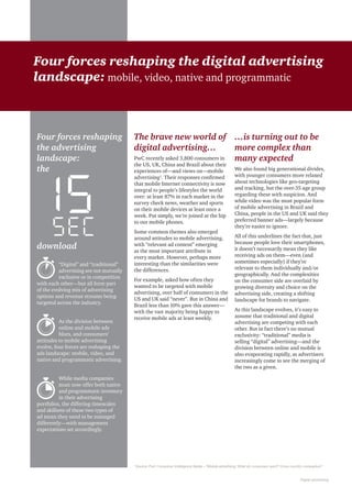 Digital advertising
The brave new world of
digital advertising…
PwC recently asked 3,800 consumers in
the US, UK, China and Brazil about their
experiences of—and views on—mobile
advertising1
. Their responses confirmed
that mobile Internet connectivity is now
integral to people’s lifestyles the world
over: at least 87% in each market in the
survey check news, weather and sports
on their mobile devices at least once a
week. Put simply, we’re joined at the hip
to our mobile phones.
Some common themes also emerged
around attitudes to mobile advertising,
with “relevant ad content” emerging
as the most important attribute in
every market. However, perhaps more
interesting than the similarities were
the differences.
For example, asked how often they
wanted to be targeted with mobile
advertising, over half of consumers in the
US and UK said “never”. But in China and
Brazil less than 10% gave this answer—
with the vast majority being happy to
receive mobile ads at least weekly.
…is turning out to be
more complex than
many expected
We also found big generational divides,
with younger consumers more relaxed
about technologies like geo-targeting
and tracking, but the over-35 age group
regarding these with suspicion. And
while video was the most popular form
of mobile advertising in Brazil and
China, people in the US and UK said they
preferred banner ads—largely because
they’re easier to ignore.
All of this underlines the fact that, just
because people love their smartphones,
it doesn’t necessarily mean they like
receiving ads on them—even (and
sometimes especially) if they’re
relevant to them individually and/or
geographically. And the complexities
on the consumer side are overlaid by
growing diversity and choice on the
advertising side, creating a shifting
landscape for brands to navigate.
As this landscape evolves, it’s easy to
assume that traditional and digital
advertising are competing with each
other. But in fact there’s no mutual
exclusivity: “traditional” media is
selling “digital” advertising—and the
division between online and mobile is
also evaporating rapidly, as advertisers
increasingly come to see the merging of
the two as a given.
Four forces reshaping the digital advertising
landscape: mobile, video, native and programmatic
Four forces reshaping
the advertising
landscape:
the
download
“Digital” and “traditional”
advertising are not mutually
exclusive or in competition
with each other—but all form part
of the evolving mix of advertising
options and revenue streams being
targeted across the industry.
As the division between
online and mobile ads
blurs, and consumers’
attitudes to mobile advertising
evolve, four forces are reshaping the
ads landscape: mobile, video, and
native and programmatic advertising.
While media companies
must now offer both native
and programmatic inventory
in their advertising
portfolios, the differing timescales
and skillsets of these two types of
ad mean they need to be managed
differently—with management
expectations set accordingly.
1
Source: PwC Consumer Intelligence Series—“Mobile advertising: What do consumers want? Cross-country comparison”
 