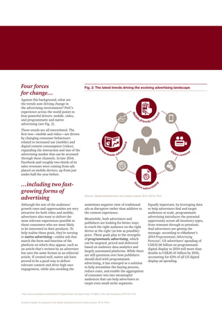 Article subsection
Outlook insights: An analysis of the Global entertainment and media outlook: 2015 –2019
Four forces
for change…
Against this background, what are
the trends now driving change in
the advertising environment? PwC’s
experience across the world points to
four powerful drivers: mobile, video,
and programmatic and native
advertising (see Fig. 2).
These trends are all interrelated. The
first two—mobile and video—are driven
by changing consumer behaviours
related to increased use (mobile) and
digital content consumption (video),
expanding the interaction and size of the
advertising market that can be accessed
through these channels. In late 2014,
Facebook said roughly two-thirds of its
sales revenues were coming from ads
placed on mobile devices, up from just
under half the year before.
…including two fast-
growing forms of
advertising
Although the size of the audience/
growth rates and opportunities are very
attractive for both video and mobile,
advertisers also want to deliver the
most relevant experiences possible to
those consumers who are most likely
to be interested in their products. To
help realise these goals, they’re turning
to native advertising—online ads that
match the form and function of the
platform on which they appear, such as
an article that’s written by an advertiser
but uses the same format as an editorial
article. If created well, native ads have
proved to be a good way to deliver
relevant content and drive high user
engagement, while also avoiding the
sometimes negative view of traditional
ads as disruptive rather than additive to
the content experience.
Meanwhile, both advertisers and
publishers are looking for better ways
to reach the right audience on the right
device at the right (as low as possible)
price. These goals play to the strengths
of programmatic advertising, which
can be targeted, priced and delivered
based on audience data analytics and
largely automated platforms. While there
are still questions over how publishers
should deal with programmatic
advertising, it has emerged as a solution
to help streamline the buying process,
reduce costs, and enable the aggregation
of consumer sets into meaningful
audiences that can help advertisers to
target even small niche segments.
2
http://www.emarketer.com/Article/US-Programmatic-Ad-Spend-Tops-10-Billion-This-Year-Double-by-2016/1011312
Equally important, by leveraging data
to help advertisers find and target
audiences at scale, programmatic
advertising introduces the potential
opportunity across all inventory types,
from remnant through to premium.
And advertisers are getting the
message: according to eMarketer’s
2014 Programmatic Advertising
Forecast2
, US advertisers’ spending of
US$10.06 billion on programmatic
digital display in 2014 will more than
double to US$20.41 billion by 2016,
accounting for 63% of all US digital
display ad spending.
Fig. 2: The latest trends driving the evolving advertising landscape
Source: Global entertainment and media outlook 2015 –2019, PwC
Mobi
le-friendy con
tent
Video content
Na
tive advertisi
n
g
Progr
a
m
matic adve
rtising
 