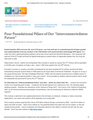 1/13/14 Four Foundational Pillars of Our “Interconnectedness Future” - Business 2 Community
www.business2community.com/strategy/four-foundational-pillars-interconnectedness-future-0733340#!r7LXb 1/2
ALL POPULAR ARTICLES
Why Agile and Scrum is Good for Your
Business
Your Customer Experience is Only
as Strong as the Weakest Link
Successfully Build Your Brand
STRATEGY By Michael Monroe, Published January 9, 2014
POPULAR TODAY IN BUSINESS:
Four Foundational Pillars of Our “Interconnectedness
Future”
Continuing thru 2014 and over the next 3-10 years – we may well see an extended period of hyper growth
and unprecedented revenue creation in the information and communication technology (ICT) space. But
unlike any other capital generating explosion we’ve seen since maybe the Industrial Revolution – this expansion will
spill out of the ICT trough and flood the global landscape by several orders of magnitudes greater than any thing we
have seen to date.
Noted author, futurist, inventor and entrepreneur Ray Kurzweil is quoted as saying “the 21st Century will be equivalent
to 20,000 years of progress at today’s rate – about 1,000 times greater than the 20th Century.”
Kurzweil’s accuracy is uncanny and while controversial he has been rewarded for his writing, receiving the Most
Outstanding Computer Science Book of 1990 award by the Association of American Publishers. He goes on to say in
the award winning book “The Age of Intelligent Machines” (1990), that the Internet would become a reliable means of
worldwide use, have explosive growth in users and content – be accessible by wireless devices/systems which would
be widespread and practical for use by the 21st Century.
So what does our “Interconnectedness Future” (our term – which we claim) look like … envision the concentric
circles of an expanding pool of water – created by the forceful injection of a cataclysmic rock, the resulting ripples
radiating outward – illustrate the intersection of the “Internet of Things (IoT)”, Cisco terms it the “Internet of Everything
(IoE)” an all inclusive device/process/people connectedness, also encompassing the Machine to Machine (M2M)
segment.
This mashup is destined to be a global phenomenon that will leave no individual, company or nation untouched.
Applications, use cases and services will be legendary and monetizable.
We’re seeing numbers projected from Cisco of 50 billion devices (things) connected by 2020 – over $14.4 trillion of
value (net profit) at stake – which Cisco defines as “the potential bottom-line value that can be created, or that will
migrate among private – sector companies and industries based on their ability to harness the IoE over the next
decade”. Cisco has even created an IoE value index.
 