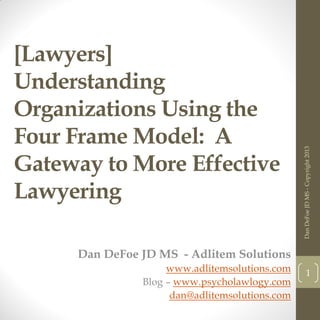 [Lawyers]
Understanding
Organizations Using the
Four Frame Model: A
Gateway to More Effective
Lawyering
Dan DeFoe JD MS - Adlitem Solutions
www.adlitemsolutions.com
Blog – www.psycholawlogy.com
dan@adlitemsolutions.com
DanDeFoeJDMS-Copyright2013
1
 