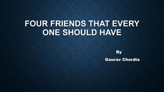 FOUR FRIENDS THAT EVERY
ONE SHOULD HAVE
By
Gaurav Chordia
 