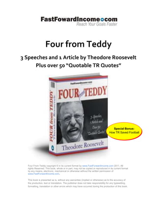 Four from Teddy
3 Speeches and 1 Article by Theodore Roosevelt
      Plus over 50 “Quotable TR Quotes”




                                                                                      Special Bonus:
                                                                                   How TR Saved Football




  Four From Teddy copyright © in its current format by www.FastForwardIncome.com 2011. All
  rights Reserved. This book, whole or in part, may not be copied or reproduced in its current format
  by any means, electronic, mechanical or otherwise without the written permission of
  www.FastForwardIncome.com.

  This book is presented as is, without any warranties (implied or otherwise) as to the accuracy of
  the production, text or translation. The publisher does not take responsibility for any typesetting,
  formatting, translation or other errors which may have occurred during the production of this book .
 