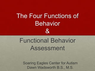 The Four Functions of
Behavior
&
Functional Behavior
Assessment
Soaring Eagles Center for Autism
Dawn Wadsworth B.S., M.S.
 