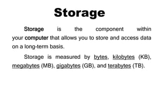 Storage
Storage is the component within
your computer that allows you to store and access data
on a long-term basis.
Storage is measured by bytes, kilobytes (KB),
megabytes (MB), gigabytes (GB), and terabytes (TB).
 