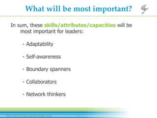 6	
  ©2012	
  Center	
  for	
  Crea-ve	
  Leadership.	
  All	
  rights	
  reserved.	
  
What  will  be  most  important?  	
	
  In sum, these skills/attributes/capacities will be
most important for leaders:
-  Adaptability
-  Self-awareness
-  Boundary spanners
-  Collaborators
-  Network thinkers
 