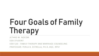 Four Goals of Family
Therapy
JETHRO M. NOCOM
EDD STUDENT
EDD 520 - FAMILY THERAPY AND MARRIAGE COUNSELING
PROFESSOR: PERLA B. ESTRELLA, PH.D.,RGC, RPSY
 