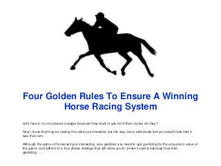 Four Golden Rules To Ensure A Winning
Horse Racing System
Let's face it, no one places a wager because they want to get rid of their money do they?
Now I know that may be stating the obvious somewhat, but the way many individuals bet you would think that it
was their aim.
Although the game of horseracing is interesting, as a gambler you need to quit gambling for the enjoyment value of
the game, and adhere to a four phase strategy that will allow you to create a useful earnings flow from
gambling……
 
