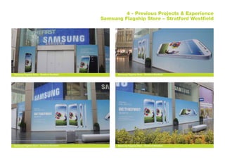 4 - Previous Projects & Experience
Samsung Flagship Store – Stratford Westfield
Samsung Flagship Store - Stratford Westfield
Samsung Flagship Store - Stratford WestfieldSamsung Flagship Store - Stratford Westfield
Samsung Flagship Store - Stratford Westfield
 