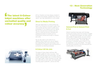 At Four Graphics we have always invested in
the latest technologies available that meet our
clients’ very high expectations in print quality.
Direct to Media Printing
Although digital direct to media printing has
been in our industry for the past 5 years it has
only recently reached a level of quality that is
acceptable to Four Graphics and our Clients,
We can now print at an amazing 1000 dpi
with UV cured inks that are colourfast and
weatherproof direct to boards such as
Foamboard, Foamex and acrylic to mention
just a few.
We are also able to print white ink so
different colour boards can now be utilised.
By implementing this new technology it has
forwarded Four Graphics vast improvements in
production by reducing processes.
8-Colour UV Ink Jets
The latest 8-Colour Inkjet machines offer
unrivalled quality and colour accuracy. Now
utilising both light grey and photo black, as well
as light magenta & light cyan, to further enhance
the image quality. These machines can also cater
for media rolls up to 60” wide, and media types
including paper, backlit film, canvas and foils.
Solvent Print & Solvent Print
& Cut
Solvent machines have been with the large
format print industry since the evolution of digital
print. The latest technologies now offer sublime
print quality for large banner runs and outdoor
events, along with the added advantage now
of a print and cut facility. This facility allows
production of intricate cutting of print on vinyl
for application to any sub-straight. This again
has reduced production time and improved the
overall quality of our product.
	 The latest 8-Colour
Inkjet machines offer
unrivalled quality and
colour accuracy
13 - Next Generation
Technology
 