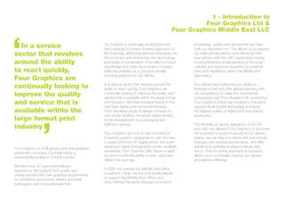 Four Graphics is a full service print and graphics
production company. Our head office is
conveniently located in Central London.
We have over 20 years print industry
experience. We support both public and
private sectors with their graphics requirements
for exhibitions and events, interior and retail
campaigns, and corporate launches.
Our industry is continually evolving and we
have adopted a forward thinking approach to
the business, attracting talented individuals into
the company and embracing new technology
and ideas. A combination of excellent product
knowledge and meticulous project manager
skills has enabled us to produce visually
stunning graphics for our clients.
In a service sector that revolves around the
ability to react quickly, Four Graphics are
continually looking to improve the quality and
service that is available within the large format
print industry. We have invested heavily in the
very best digital print service technology:
From the latest studio & design software to
new studio facilities; the latest digital printers,
to the development of a packaging and
fulfilment service.
Four Graphics are one of only a handful of
European graphic companies to own the new
5 speed Chromira 50 digital printer, the most
advanced digital photographic printer available
worldwide. Four Graphics offer clients a rapid
turnaround with the ability to print, pack and
deliver the next day.
In 2007 we opened our Middle East office.
Located in Dubai, we are now ideally placed
to support the Middle East, Africa and
Asia, offering the same standard of product
1 - Introduction to
Four Graphics Ltd &
Four Graphics Middle East LLC
knowledge, quality and service that we have
built our reputation on. This allows us to support
our International clients more efficiently than
ever before, with the UAE based team having
a comprehensive understanding of the local
cultures and business etiquette, commercial
rules and regulations within the MENA and
Asia region.
Our clients have welcomed our ability to
interpret a brief and offer global branding with
UK consistency. To keep the commercial
consistency with Four Graphics UK operations,
Four Graphics Dubai has invested in the same
superior level of print technology to ensure
the highest quality of digital print and graphic
production.
The flexibility of having operations in the UK
and UAE has allowed Four Graphics to structure
the business to respond quickly to our clients
needs; we can help our clients with last minute
changes and printing requirements, and offer
solutions to potential problems before they
occur. This pro-active approach to business
allows us to continually improve our service
and delivery offerings.
	 In a service
sector that revolves
around the ability
to react quickly,
Four Graphics are
continually looking to
improve the quality
and service that is
available within the
large format print
industry
 