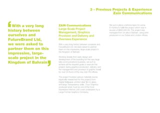 ZAIN Communications
Large-Scale Project
Management, Graphics
Provision and Delivery and
Oversees Experience
With a very long history between ourselves and
FutureBrand Ltd, we were asked to partner
them on this impressive, large-scale project in
the Kingdom of Bahrain.
Working closely from early design and
development of the branding for this very large
tele-communications business, we sort to
achieve all the required goals to execute this
project; being graphics production, delivery, and
the management and provision of graphic install
for over 24 floors of the new Zain HQ offices.
The project involved various materials (some,
especially researched for this project) from
Digital Wallpaper, printed clear film to glass,
and large Transparency walls . Four Graphics
produced what must be one of the most
impressive interiors Job’s ever undertaken by a
Large Format Graphics Company.
We put in place a full time team for some
8 months to fulfill this project which was in
excess of $800,000.00. The project was
managed from on-site in Bahrain, using print
production in our Dubai and London offices.
With a very long
history between
ourselves and
FutureBrand Ltd,
we were asked to
partner them on this
impressive, large-
scale project in the
Kingdom of Bahrain
3 - Previous Projects & Experience
Zain Communications
 
