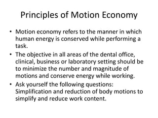 Principles of Motion Economy
• Motion economy refers to the manner in which
human energy is conserved while performing a
task.
• The objective in all areas of the dental office,
clinical, business or laboratory setting should be
to minimize the number and magnitude of
motions and conserve energy while working.
• Ask yourself the following questions:
Simplification and reduction of body motions to
simplify and reduce work content.
 