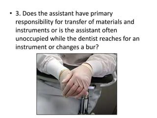 • 3. Does the assistant have primary
responsibility for transfer of materials and
instruments or is the assistant often
unoccupied while the dentist reaches for an
instrument or changes a bur?
 