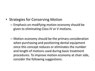 • Strategies for Conserving Motion
– Emphasis on modifying motion economy should be
given to eliminating Class IV or V motions.
– Motion economy should be the primary consideration
when purchasing and positioning dental equipment
since this concept reduces or eliminates the number
and length of motions used during basic treatment
procedures. To improve motion economy at chair side,
consider the following suggestions:
 