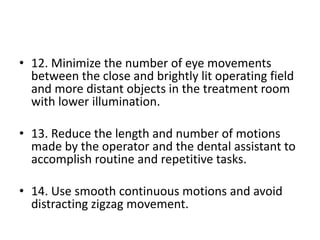 • 12. Minimize the number of eye movements
between the close and brightly lit operating field
and more distant objects in the treatment room
with lower illumination.
• 13. Reduce the length and number of motions
made by the operator and the dental assistant to
accomplish routine and repetitive tasks.
• 14. Use smooth continuous motions and avoid
distracting zigzag movement.
 