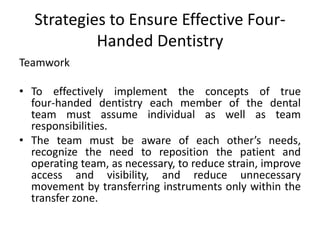 Strategies to Ensure Effective Four-
Handed Dentistry
Teamwork
• To effectively implement the concepts of true
four-handed dentistry each member of the dental
team must assume individual as well as team
responsibilities.
• The team must be aware of each other’s needs,
recognize the need to reposition the patient and
operating team, as necessary, to reduce strain, improve
access and visibility, and reduce unnecessary
movement by transferring instruments only within the
transfer zone.
 