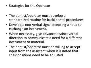 • Strategies for the Operator
• The dentist/operator must develop a
standardized routine for basic dental procedures.
• Develop a non-verbal signal denoting a need to
exchange an instrument.
• When necessary, give advance distinct verbal
direction to communicate a need for a different
instrument or material.
• The dentist/operator must be willing to accept
input from the assistant when it is noted that
chair positions need to be adjusted.
 