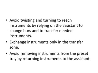 • Avoid twisting and turning to reach
instruments by relying on the assistant to
change burs and to transfer needed
instruments.
• Exchange instruments only in the transfer
zone.
• Avoid removing instruments from the preset
tray by returning instruments to the assistant.
 