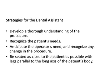 Strategies for the Dental Assistant
• Develop a thorough understanding of the
procedure.
• Recognize the patient’s needs.
• Anticipate the operator’s need, and recognize any
change in the procedure.
• Be seated as close to the patient as possible with
legs parallel to the long axis of the patient’s body.
 