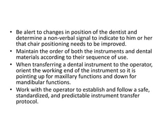 • Be alert to changes in position of the dentist and
determine a non-verbal signal to indicate to him or her
that chair positioning needs to be improved.
• Maintain the order of both the instruments and dental
materials according to their sequence of use.
• When transferring a dental instrument to the operator,
orient the working end of the instrument so it is
pointing up for maxillary functions and down for
mandibular functions.
• Work with the operator to establish and follow a safe,
standardized, and predictable instrument transfer
protocol.
 