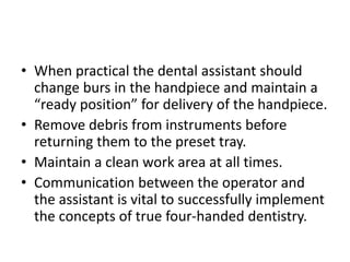 • When practical the dental assistant should
change burs in the handpiece and maintain a
“ready position” for delivery of the handpiece.
• Remove debris from instruments before
returning them to the preset tray.
• Maintain a clean work area at all times.
• Communication between the operator and
the assistant is vital to successfully implement
the concepts of true four-handed dentistry.
 