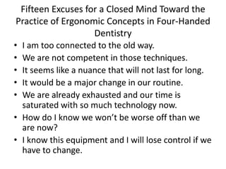 Fifteen Excuses for a Closed Mind Toward the
Practice of Ergonomic Concepts in Four-Handed
Dentistry
• I am too connected to the old way.
• We are not competent in those techniques.
• It seems like a nuance that will not last for long.
• It would be a major change in our routine.
• We are already exhausted and our time is
saturated with so much technology now.
• How do I know we won’t be worse off than we
are now?
• I know this equipment and I will lose control if we
have to change.
 