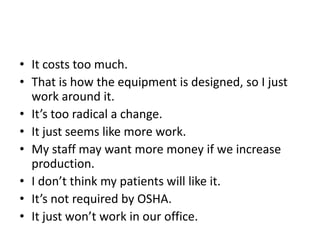 • It costs too much.
• That is how the equipment is designed, so I just
work around it.
• It’s too radical a change.
• It just seems like more work.
• My staff may want more money if we increase
production.
• I don’t think my patients will like it.
• It’s not required by OSHA.
• It just won’t work in our office.
 
