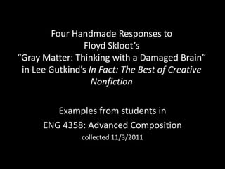 Four Handmade Responses to
                Floyd Skloot’s
“Gray Matter: Thinking with a Damaged Brain”
 in Lee Gutkind’s In Fact: The Best of Creative
                   Nonfiction

         Examples from students in
      ENG 4358: Advanced Composition
                collected 11/3/2011
 