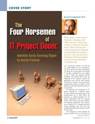 cover story
By Leon A. Kappelman, Ph.D.

The

Four Horsemen
of

IT Project Doom:
Identify Early Earning Signs
to Avoid Failure

William Shedd, a noted American
Presbyterian Theologian in the
1800s, once said, “A ship is safe
in harbor, but that’s not what ships
are for.” Almost 150 years later,
modern businesses are finding the
principles behind this saying still
hold true. In fact, this same line of
thinking can effectively be applied
to many information technology
(IT) projects today.

I

T investments comprise over half the
capital budgets of U.S. organizations,
but in spite of the obvious importance
placed on IT, many projects are cancelled
outright, completed late, over budget,
or fail to deliver the promised business
capabilities and financial ROI. Given the
magnitude of the resources utilized, the
opportunity costs, and the risks involved,
IT projects are clearly an issue that deserves
executive-level attention in addition to that
afforded it by the chief information officer at
your company.
The planning and management of IT
project investments is a material concern
for those dealing with requirements of the
Sarbanes-Oxley Act of 2002 (SOX), the
Statement on Auditing Standards No. 70:
Service Organizations (SAS 70), financial
forecasts, SEC reports, and other regulatory
and reporting requirements. Such concerns
are not limited to U.S. companies and their
foreign subsidiaries since these laws and
standards potentially affect companies outside
the U.S. as well.
The management of risk underpins the
insurance industry, but it is the mastery of
continued on page 12

10 Spring 2010	

theInterpreter x www.iasa.org

 