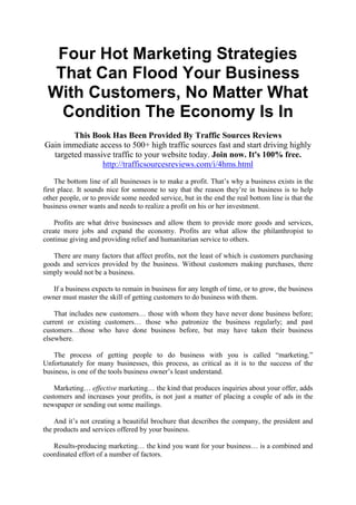 Four Hot Marketing Strategies
  That Can Flood Your Business
 With Customers, No Matter What
   Condition The Economy Is In
        This Book Has Been Provided By Traffic Sources Reviews
Gain immediate access to 500+ high traffic sources fast and start driving highly
  targeted massive traffic to your website today. Join now. It's 100% free.
                http://trafficsourcesreviews.com/i/4hms.html
     The bottom line of all businesses is to make a profit. That’s why a business exists in the
first place. It sounds nice for someone to say that the reason they’re in business is to help
other people, or to provide some needed service, but in the end the real bottom line is that the
business owner wants and needs to realize a profit on his or her investment.

    Profits are what drive businesses and allow them to provide more goods and services,
create more jobs and expand the economy. Profits are what allow the philanthropist to
continue giving and providing relief and humanitarian service to others.

   There are many factors that affect profits, not the least of which is customers purchasing
goods and services provided by the business. Without customers making purchases, there
simply would not be a business.

   If a business expects to remain in business for any length of time, or to grow, the business
owner must master the skill of getting customers to do business with them.

    That includes new customers… those with whom they have never done business before;
current or existing customers… those who patronize the business regularly; and past
customers…those who have done business before, but may have taken their business
elsewhere.

   The process of getting people to do business with you is called “marketing.”
Unfortunately for many businesses, this process, as critical as it is to the success of the
business, is one of the tools business owner’s least understand.

    Marketing… effective marketing… the kind that produces inquiries about your offer, adds
customers and increases your profits, is not just a matter of placing a couple of ads in the
newspaper or sending out some mailings.

    And it’s not creating a beautiful brochure that describes the company, the president and
the products and services offered by your business.

   Results-producing marketing… the kind you want for your business… is a combined and
coordinated effort of a number of factors.
 