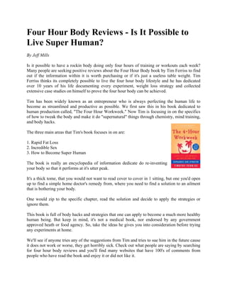 Four Hour Body Reviews - Is It Possible to
Live Super Human?
By Jeff Mills

Is it possible to have a rockin body doing only four hours of training or workouts each week?
Many people are seeking positive reviews about the Four Hour Body book by Tim Ferriss to find
out if the information within it is worth purchasing or if it's just a useless table weight. Tim
Ferriss thinks its completely possible to live the four hour body lifestyle and he has dedicated
over 10 years of his life documenting every experiment, weight loss strategy and collected
extensive case studies on himself to prove the four hour body can be achieved.

Tim has been widely known as an entrepreneur who is always perfecting the human life to
become as streamlined and productive as possible. We first saw this in his book dedicated to
human production called, "The Four Hour Workweek." Now Tim is focusing in on the specifics
of how to tweak the body and make it do "supernatural" things through chemistry, mind training,
and body hacks.

The three main areas that Tim's book focuses in on are:

1. Rapid Fat Loss
2. Incredible Sex
3. How to Become Super Human

The book is really an encyclopedia of information dedicate do re-inventing
your body so that it performs at it's utter peak.

It's a thick tome, that you would not want to read cover to cover in 1 sitting, but one you'd open
up to find a simple home doctor's remedy from, where you need to find a solution to an ailment
that is bothering your body.

One would zip to the specific chapter, read the solution and decide to apply the strategies or
ignore them.

This book is full of body hacks and strategies that one can apply to become a much more healthy
human being. But keep in mind, it's not a medical book, nor endorsed by any government
approved heath or food agency. So, take the ideas he gives you into consideration before trying
any experiments at home.

We'll see if anyone tries any of the suggestions from Tim and tries to sue him in the future cause
it does not work or worse, they get horribly sick. Check out what people are saying by searching
for four hour body reviews and you'll find many websites that have 100's of comments from
people who have read the book and enjoy it or did not like it.
 