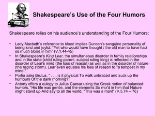 Shakespeare’s Use of the Four Humors
Shakespeare relies on his audience’s understanding of the Four Humors:
•
•

•
•

Lady Macbeth’s reference to blood implies Duncan’s sanguine personality of
being kind and joyful. “Yet who would have thought / the old man to have had
so much blood in him” (V.1.44-45)
In Shakespeare's King Lear, the simultaneous disorder in family relationships
and in the state (child ruling parent, subject ruling king) is reflected in the
disorder of Lear's mind (the loss of reason) as well as in the disorder of nature
(the raging storm). Lear even equates his loss of reason to "a tempest in my
mind."
Portia asks Brutus, “ . . . is it physical To walk unbraced and suck up the
humours Of the dank morning?”
Antony offers a eulogy to Julius Caesar using the Greek notion of balanced
humors. “His life was gentle, and the elements So mix'd in him that Nature
might stand up And say to all the world, "This was a man!“ (V.5.74 – 76)

 