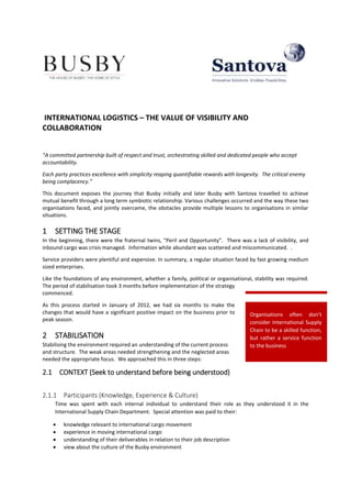 Organisations often don’t
consider International Supply
Chain to be a skilled function,
but rather a service function
to the business
INTERNATIONAL LOGISTICS – THE VALUE OF VISIBILITY AND
COLLABORATION
“A committed partnership built of respect and trust, orchestrating skilled and dedicated people who accept
accountability.
Each party practices excellence with simplicity reaping quantifiable rewards with longevity. The critical enemy
being complacency.”
This document exposes the journey that Busby initially and later Busby with Santova travelled to achieve
mutual benefit through a long term symbiotic relationship. Various challenges occurred and the way these two
organisations faced, and jointly overcame, the obstacles provide multiple lessons to organisations in similar
situations.
1 SETTING THE STAGE
In the beginning, there were the fraternal twins, “Peril and Opportunity”. There was a lack of visibility, and
inbound cargo was crisis managed. Information while abundant was scattered and miscommunicated. .
Service providers were plentiful and expensive. In summary, a regular situation faced by fast growing medium
sized enterprises.
Like the foundations of any environment, whether a family, political or organisational, stability was required.
The period of stabilisation took 3 months before implementation of the strategy
commenced.
As this process started in January of 2012, we had six months to make the
changes that would have a significant positive impact on the business prior to
peak season.
2 STABILISATION
Stabilising the environment required an understanding of the current process
and structure. The weak areas needed strengthening and the neglected areas
needed the appropriate focus. We approached this in three steps:
2.1 CONTEXT (Seek to understand before being understood)
2.1.1 Participants (Knowledge, Experience & Culture)
Time was spent with each internal individual to understand their role as they understood it in the
International Supply Chain Department. Special attention was paid to their:
 knowledge relevant to international cargo movement
 experience in moving international cargo
 understanding of their deliverables in relation to their job description
 view about the culture of the Busby environment
 
