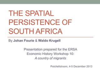 THE SPATIAL
PERSISTENCE OF
SOUTH AFRICA
By Johan Fourie & Waldo Krugell
Presentation prepared for the ERSA
Economic History Workshop 10:
A country of migrants
Potchefstroom, 4-5 December 2013

 