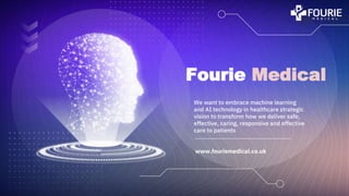 Fourie Medical
We want to embrace machine learning
and AI technology in healthcare strategic
vision to transform how we deliver safe,
effective, caring, responsive and effective
care to patients
www.fouriemedical.co.uk
 