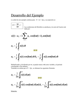 Desarrollo del Ejemplo
La señal de este ejemplo continua para 0 < wt < 2pi, y su expresión es:



                     Las condiciones de Dirichlet se satisfacen y la serie de Fourier está
                     dada por:




                        _________




Multiplicando y dividiendo por w, se puede tomar a wt como variable y el período
corresponde a 2pi radianes.
Teniendo en cuenta que wT = 2pi , se obtienen las siguientes fórmulas:




                               _________




Solución:
 