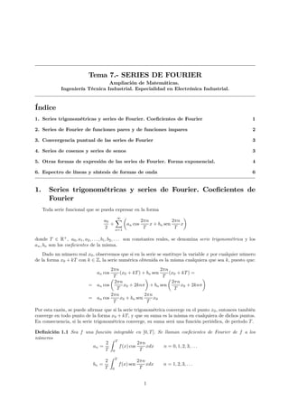 Tema 7.- SERIES DE FOURIER
                                 Ampliación de Matemáticas.
             Ingeniería Técnica Industrial. Especialidad en Electrónica Industrial.



Índice
1. Series trigonométricas y series de Fourier. Coeﬁcientes de Fourier                                            1

2. Series de Fourier de funciones pares y de funciones impares                                                   2

3. Convergencia puntual de las series de Fourier                                                                 3

4. Series de cosenos y series de senos                                                                           3

5. Otras formas de expresión de las series de Fourier. Forma exponencial.                                        4

6. Espectro de líneas y síntesis de formas de onda                                                               6


1.      Series trigonométricas y series de Fourier. Coeﬁcientes de
        Fourier
     Toda serie funcional que se pueda expresar en la forma
                                        ∞ µ                           ¶
                                   a0 X           2πn            2πn
                                     +     an cos     x + bn sen     x
                                   2   n=1
                                                   T              T

donde T ∈ R+ , a0 , a1 , a2 , . . . , b1 , b2 , . . . son constantes reales, se denomina serie trigonométrica y los
an , bn son los coeﬁcientes de la misma.
    Dado un número real x0 , observemos que si en la serie se sustituye la variable x por cualquier número
de la forma x0 + kT con k ∈ Z, la serie numérica obtenida es la misma cualquiera que sea k, puesto que:
                                    2πn                      2πn
                                an cos   (x0 + kT ) + bn sen     (x0 + kT ) =
                                    µT               ¶        T µ               ¶
                                      2πn                         2πn
                           = an cos        x0 + 2knπ + bn sen         x0 + 2knπ
                                       T                           T
                                    2πn              2πn
                           = an cos      x0 + bn sen      x0
                                     T                T
Por esta razón, se puede aﬁrmar que si la serie trigonométrica converge en el punto x0 , entonces también
converge en todo punto de la forma x0 + kT, y que su suma es la misma en cualquiera de dichos puntos.
En consecuencia, si la serie trigonométrica converge, su suma será una función periódica, de período T .

Deﬁnición 1.1 Sea f una función integrable en [0, T ]. Se llaman coeﬁcientes de Fourier de f a los
números                        Z
                             2 T             2πn
                       an =        f (x) cos     xdx     n = 0, 1, 2, 3, . . .
                            T 0               T
                                         Z   T
                                   2                         2πn
                              bn =               f (x) sen       xdx   n = 1, 2, 3, . . .
                                   T     0                    T


                                                               1
 