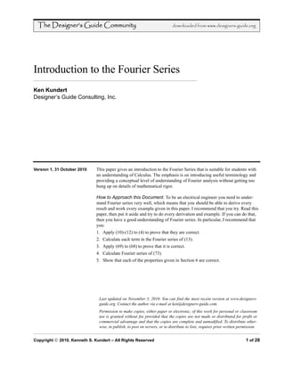 The Designer’s Guide Community                                            downloaded from www.designers-guide.org




Introduction to the Fourier Series
Ken Kundert
Designer’s Guide Consulting, Inc.




Version 1, 31 October 2010    This paper gives an introduction to the Fourier Series that is suitable for students with
                              an understanding of Calculus. The emphasis is on introducing useful terminology and
                              providing a conceptual level of understanding of Fourier analysis without getting too
                              hung up on details of mathematical rigor.

                              How to Approach this Document. To be an electrical engineer you need to under-
                              stand Fourier series very well, which means that you should be able to derive every
                              result and work every example given in this paper. I recommend that you try. Read this
                              paper, then put it aside and try to do every derivation and example. If you can do that,
                              then you have a good understanding of Fourier series. In particular, I recommend that
                              you:
                              1. Apply (10)-(12) to (4) to prove that they are correct.
                              2. Calculate each term in the Fourier series of (13).
                              3. Apply (69) to (68) to prove that it is correct.
                              4. Calculate Fourier series of (73).
                              5. Show that each of the properties given in Section 6 are correct.




                               Last updated on November 5, 2010. You can find the most recent version at www.designers-
                               guide.org. Contact the author via e-mail at ken@designers-guide.com.
                               Permission to make copies, either paper or electronic, of this work for personal or classroom
                               use is granted without fee provided that the copies are not made or distributed for profit or
                               commercial advantage and that the copies are complete and unmodified. To distribute other-
                               wise, to publish, to post on servers, or to distribute to lists, requires prior written permission.


Copyright2010, Kenneth S. Kundert – All Rights Reserved                                                                1 of 28
 