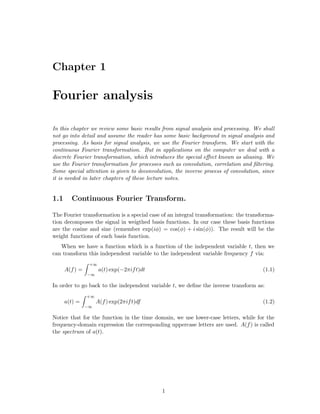 Chapter 1

Fourier analysis

In this chapter we review some basic results from signal analysis and processing. We shall
not go into detail and assume the reader has some basic background in signal analysis and
processing. As basis for signal analysis, we use the Fourier transform. We start with the
continuous Fourier transformation. But in applications on the computer we deal with a
discrete Fourier transformation, which introduces the special eﬀect known as aliasing. We
use the Fourier transformation for processes such as convolution, correlation and ﬁltering.
Some special attention is given to deconvolution, the inverse process of convolution, since
it is needed in later chapters of these lecture notes.


1.1     Continuous Fourier Transform.

The Fourier transformation is a special case of an integral transformation: the transforma-
tion decomposes the signal in weigthed basis functions. In our case these basis functions
are the cosine and sine (remember exp(iφ) = cos(φ) + i sin(φ)). The result will be the
weight functions of each basis function.
   When we have a function which is a function of the independent variable t, then we
can transform this independent variable to the independent variable frequency f via:
                 +∞
      A(f ) =         a(t) exp(−2πif t)dt                                             (1.1)
                −∞

In order to go back to the independent variable t, we deﬁne the inverse transform as:
                +∞
      a(t) =         A(f ) exp(2πif t)df                                              (1.2)
                −∞

Notice that for the function in the time domain, we use lower-case letters, while for the
frequency-domain expression the corresponding uppercase letters are used. A(f ) is called
the spectrum of a(t).




                                            1
 