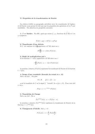 V. Propriétés de la transformation de Fourier


    La relation établie au paragraphe précédent entre les transformées de Laplace
et de Fourier nous permet de dire que que les propriétés des opérateurs L et F sont
semblables . On admettra les propriétés suivantes:


   1. F est linéaire . En e¤et, quels que soient f , g , fonctions de L 1 (R) et ¸ et
¹ complexes:


                           F (¸f + ¹g) = ¸F (f ) + ¹F (g)

   2. Transformée d’une dérivée
   Si f est continue et si df appartient à L1 (R) alors on a :
                           dt

                                   df
                              F(      ) : s ! 2i¼s F (f )(s)
                                   dt


   3. Règle de multiplication par t
   Si la fonction t ! tf(t) appartient à L1 (R) alors on a :

                          d
                             (F (f )) : s ! ¡2i¼ F (tf (t))(s)
                          ds


   la notation ( abusive) F (tf (t)) représente la transformée de Fourier de la fonction
t ! tf (t)

   4. Image d’une translatée (formule du retard si a >0)
   Soit a un réel . On pose

                              8t 2 R       g(t) = f (t ¡ a)

    g est la translatée de f ou le signal f ”retardé” de a (si a > 0) . Pour tout réel
a ,on a :

                             F (g) : s ! e¡2i¼as F (f )(s)


   5. Translation de l’image
   Soit a un réel . On a:

                           F (e 2i¼at f (t)) : s ! F (f )(s ¡ a)

   la notation ( abusive) F (e2i¼ atf (t)) représente la transformée de Fourier de la
fonction t ! e2i¼at f (t)

   6. Changement d’échelle .Soit ! > 0 .

                                                 1        s
                             F (f (!t)) : s !      F (f )( )
                                                 !        !




                                            12
 