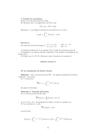 7. Produit de convolution
   Soient f et g deux fonctions de L 1(R) .
   On démontre que f ¤ g appartient à L1 (R) et que

                                   F (f ¤ g) = F (f ) ¤ F (g)

   Remarque: f ¤ g désigne le produit de convolution de f et de g :
                                  Z +1
                       f ¤ g(t) =      f (u) g(t ¡ u) du
                                          ¡1




   Exercice 2
                                                si t 2 [¡1; 1]          ¤(t) = 1 ¡ jtj
   On reprend la fonction triangle ¤ :
                                                si t 2 [¡1; 1]
                                                     =                  ¤(t) = 0

   1) Calculer la dérivée de ¤ et exprimer ¤0 (t) à l’aide de la fonction porte ¦.
   2) Appliquer à la relation obtenue l’opérateur F En déduire la transformée de
Fourier de ¤ .
   3) Véri…er que ¤ = ¦ ¤ ¦ . Retrouver alors le résultat de la question 2 .


                                    solution exercice 2




   VI. La transformée de Fourier inverse

   Dé…nition Soit f une fonction de L1 (R) . On appelle transformée de Fourier
conjuguée ( ou inverse)
   de f la fonction :
                                     Z +1
                        F (f ) : s !      e2i¼ st f (t) dt
                                               ¡1

   On admet le théorème:

   Théorème 2 Formule d’inversion
   Si f et F (f ) sont dans L1 (R) alors

                                               1
                              F (F (f )(t) =     [f (t+0) + f (t¡0]
                                               2
   où f (t + 0) et f (t ¡ 0) représentent la limite à droite et à gauche en t.
   Si f est continue en t alors

                                      F (F (f ))(t) = f (t)

   on peut écrire


                     Z   +1                                   Z   +1
       F (f )(s) =            e¡2i¼st f (t) dt () f (t) =              e2i¼ st F (f )(s) ds
                     ¡1                                       ¡1




                                                13
 